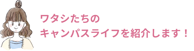 ワタシたちのキャンパスライフを紹介します！